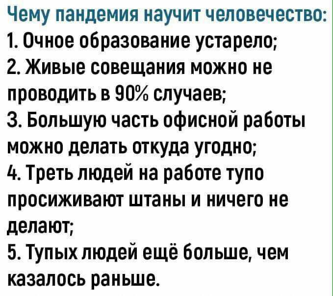 Чему пандемия научит человечество 1 Очное образование устарело 2 Живые совещания можно не проводить в 90 случаев З Большую часть офисной работы можно делать откуда угодно 4 Треть людей на работе тупо просиживают штаны и ничего не делают 5 Тупых людей ещё большечем казалось раньше