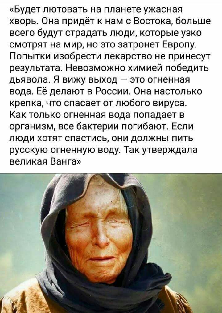 Будет пютовать на планете ужасная хворь Она придёт к нам с Востока больше всего будут страдать люди которые узко смотрят на мир но это затронет Европу Попытки изобрести лекарство не принесут результата Невозможно химией победить дьявола Я вижу выход зто огненная вода Её делают в России Она настолько крепка что спасает от любого вируса Как только огненная вода попадает в организм все бактерии погиб