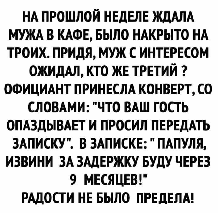 НА ПРОШЛОЙ НЕДЕЛЕ ЖДАЛА МУЖА В КАФЕ БЫЛО НАКРЫТО НА ТРОИХ ПРИДЯ МУЖ С ИНТЕРЕСОМ ОЖИДАЛ КТО ЖЕ ТРЕТИЙ ОФИЦИАНТ ПРИНЕСЛА КОНВЕРТ СО СЛОВАМИ ЧТО ВАШ ГОСТЬ ОПАЗДЫВАЕТ И ПРОСИЛ ПЕРЕДАТЬ ЗАПИСКУ В ЗАПИСКЕ ПАПУЛЯ ИЗВИНИ ЗА ЗАДЕРЖКУ БУДУ ЧЕРЕЗ 9 МЕСЯЦЕВ РАДОСТИ НЕ БЫЛО ПРЕДЕЛА