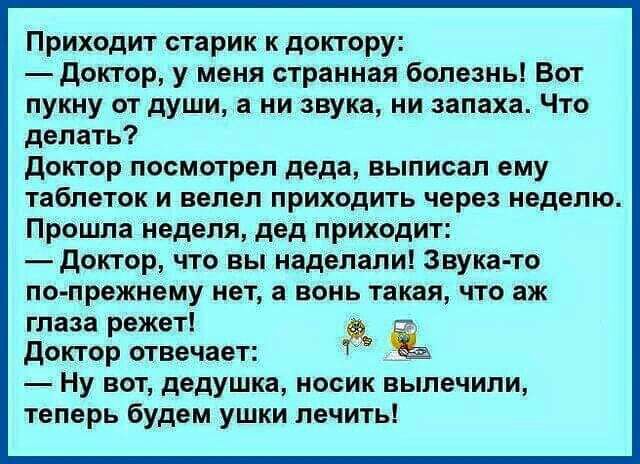 Приходит старик к доктору доктор у меня странная болезнь Вот пукну от души а ни звука ни запаха Что делать доктор посмотрел деда выписал ему таблеток и велел приходить через неделю Прошла неделя дед приходит доктор что вы наделали Звука то по прежнему нет а вонь такая что аж глаза режет доктор отвечает 8 Ё Ну вот дедушка носик вылечили теперь будем ушки лечить