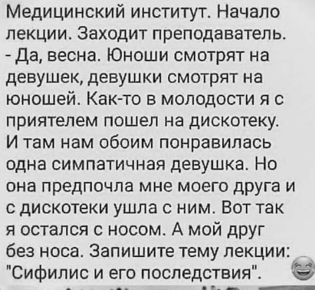 Медицинский институт Начало лекции Заходит преподаватель Да весна Юноши смотрят на девушек девушки смотрят на юношей Как то в молодости я с приятелем пошел на дискотеку И там нам обоим понравилась одна симпатичная девушка Но она предпочла мне моего друга и с дискотеки ушла с ним Вот так я остался с носом А мой друг без носа Запишите тему лекции Сифилис и его последствия г