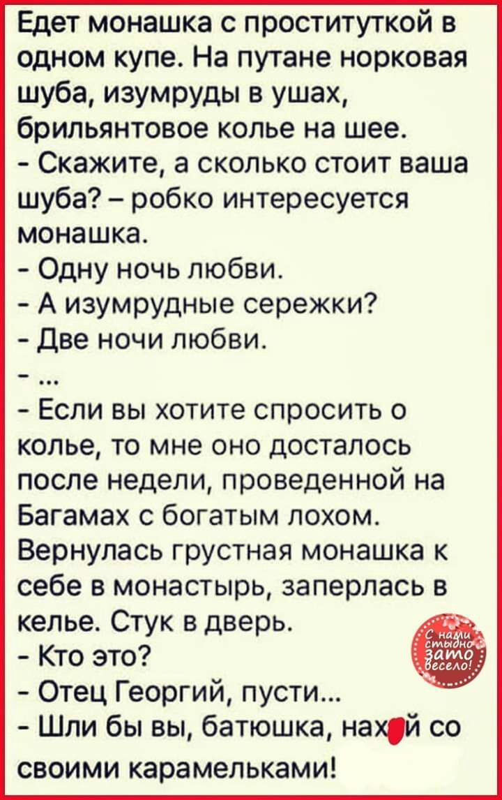 Едет монашка с проституткой в одном купе На путане норковая шуба изумруды в ушах брильянтовое колье на шее Скажите а сколько стоит ваша шуба робко интересуется монашка Одну ночь любви А изумрудные сережки Две ночи любви Если вы хотите спросить о колье то мне оно досталось после недели проведенной на Багамах с богатым лохом Вернулась грустная монашка к себе в монастырь заперлась в келье Стук вдверь