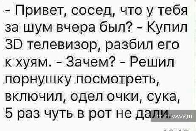 Привет сосед что у Тебя за шум вчера был Купил ЗВ телевизор разбил его к хуям Зачем Решил порнушку посмотреть включил одел очки сука 5 раз чуть в рот не
