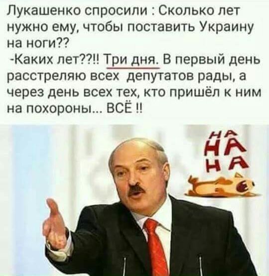 Лукашенко спросили Сколько лет нужно ему чтобы поставить Украину на ноги Каки пет Три дня В первый день расстрепяю всех депутатов рады а через день всех тех кто пришёл к ним на похороны ВСЁ