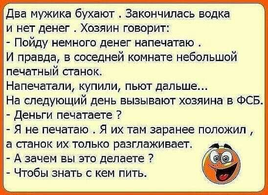 Два мужика бухают Закончилась водка И нет денег ХОЗЯИН ГОВОРИТ Пойду немного денег напечатаю И правда в соседней комнате небольшой печатный СГЭНОК Напечатапи купили пьют дальше На следующий день вызывают хозяина в ФСБ Деньги печатаете Я не печатаю Я их там заранее положил а сганок их только разглаживает А зачем вы это делаете Чтобы знать с кем пить