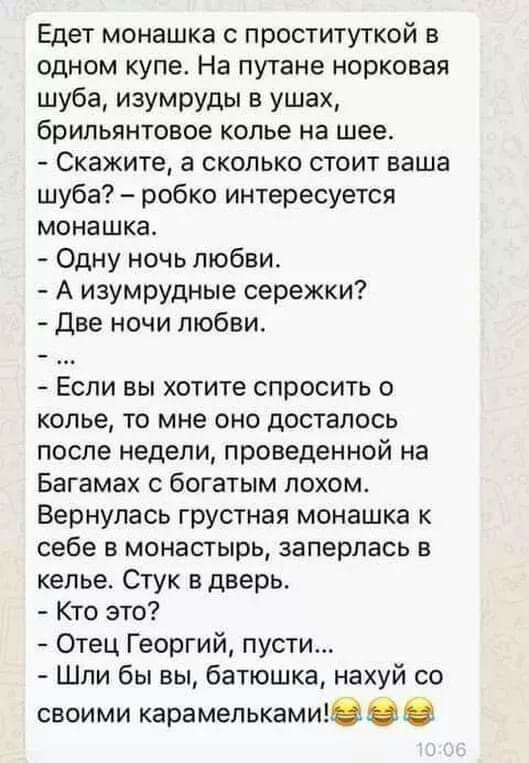 Едет монашка с проституткой в одном купе На путане норковая шуба изумруды в ушах брильянтовое колье на шее Скажите а сколько стоит ваша шуба робко интересуется монашка Одну ночь любви А изумрудные сережки Две ночи любви Если вы хотите спросить о колье то мне оно досталось после недели проведенной на Багамах с богатым похом Вернулась грустная монашка к себе в монастырь заперлась в келье Стук в двер