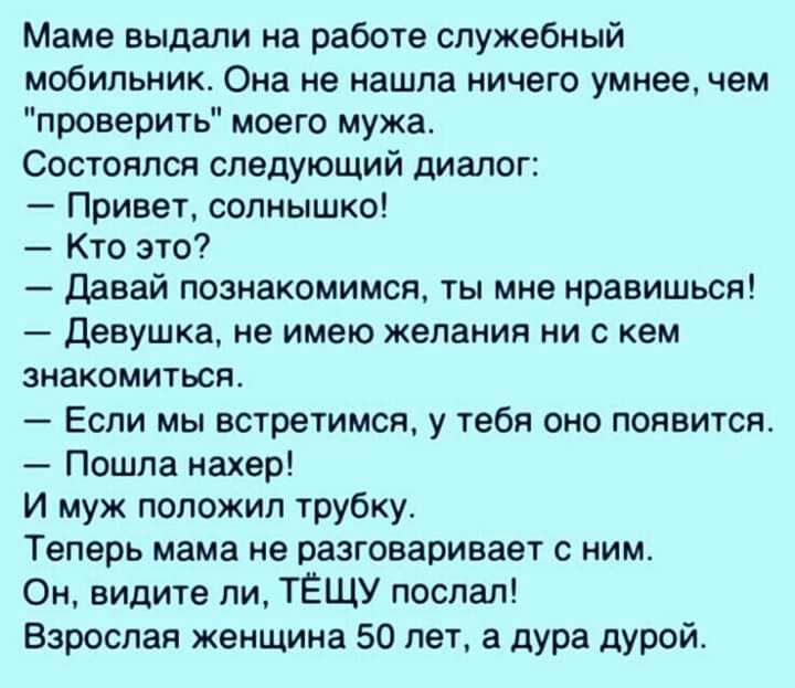 Маме выдали на работе служебный мобильник Она не нашла ничего умнее чем проверить моего мужа Состоялся следующий диалог Привет солнышко Кто это давай познакомимся ты мне нравишься Девушка не имею желания ни с кем знакомиться Если мы встретимся у тебя оно появится Пошла нахер И муж положил трубку Теперь мама не разговаривает с ним Он видите ли ТЁЩУ поспал Взрослая женщина 50 лет а дура дурой
