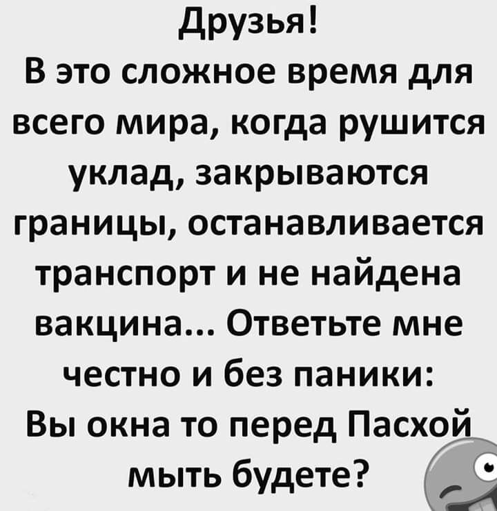 Друзья В это сложное время для всего мира когда рушится уклад закрываются границы останавливается транспорт и не найдена вакцина Ответьте мне честно и без паники Вы окна то перед Пас 7 мыть будете к хо