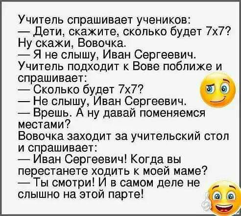 Учитепь спрашивает учеников дети скажите сколько будет 7х7 Ну скажи Вовочка Я не слышу Иван Сергеевич Учитель подходит к Вове поближе и спрашивает Сколько будет 7х7 Не спышу Иван Сергеевич Врешь А ну давай поменяемся местами Вовочка заходит за учительский стол и спрашивает Иван Сергеевич Когда вы перестанете ходить к моей маме Ты смотри И в самом деле не слышно на этой парте