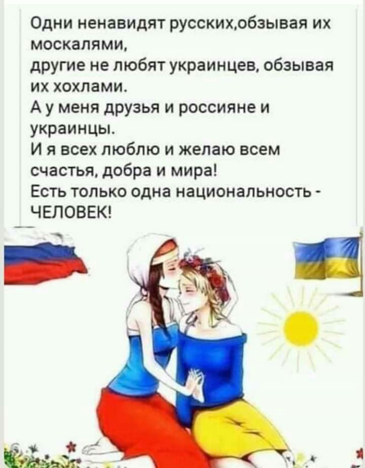 Одни ненавидят русскихобзывая их москалями другие не любят украинцев обзывая их хохлами А у меня друзья и россияне и украинцы И я всех люблю и желаю всем счастья добра и мира Есть только одна национальность ЧЕЛОВЕК