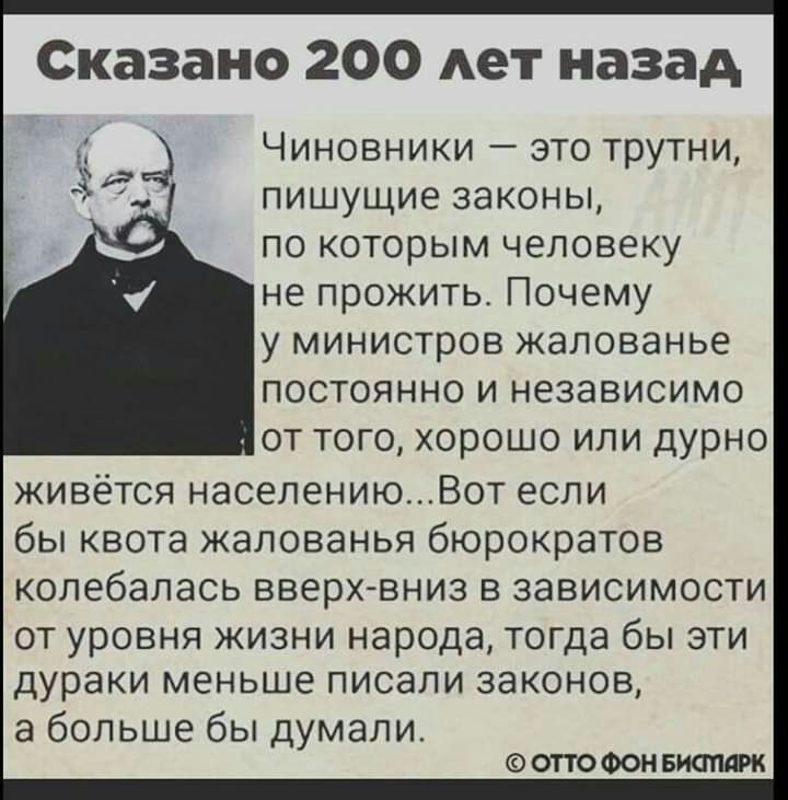Сказано 200 Ает назад ЧИНОВНИКИ _ ЭТО ТРУТНИ ПИШУЩИЕ ЗЭКОНЫ ПО КОТОРЫМ ЧЕЛОВЕКУ не прожить ПОЧЕМУ у министров жалованье ПОСТОЯННО И НЭЗЭВИСИМО ОТ ТОГО ХОРОШО ИЛИ ДУРНО живётся населениюВот если бы квота жалованья бюрократов колебалась вверх вниз в зависимости от уровня жизни народа тогда бы эти дураки меньше писали законов а больше бы думали ОТТО ФОН БИСтдРК