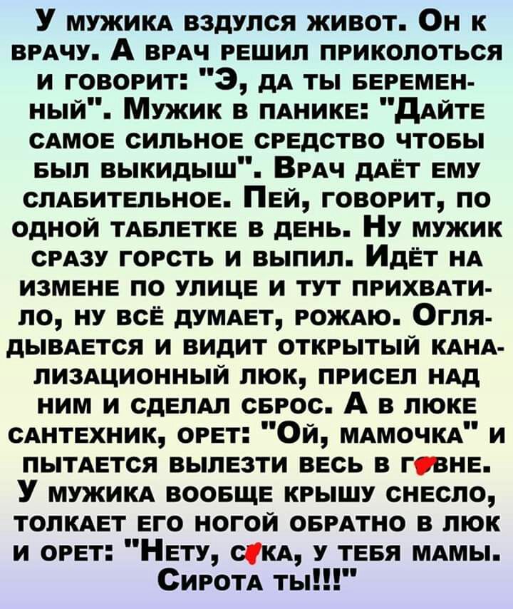 У МУЖИКА вздулся живот Он к ВРАЧУ А врАч решил приколоться и говорит 3 дА ты БЕРЕМЕН ный Мужик в пднике дАйте сдмое сильное средство чтовы БЫЛ выкидыш Врдч дАЁТ ему слАБительное Пей говорит по одной тдвлетке в день Ну мужик СРАЗУ горсть и выпил Идет нА измене по улице и тут лрихвдти ло ну все думдет РОЖАЮ Огля дЫВАется и видит открытый КАНА лиздционный люк присел ндд ним и едет серос А в люке сднт