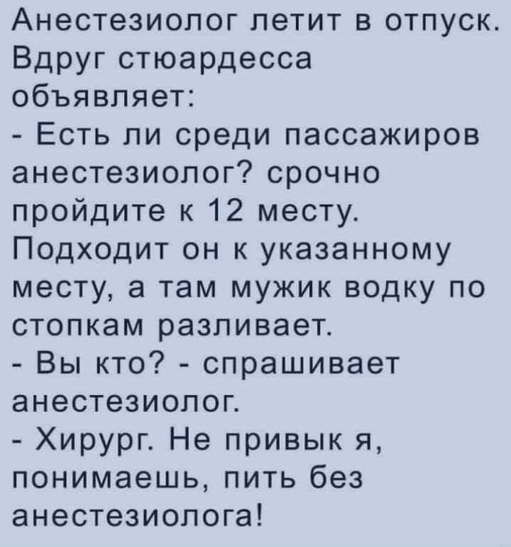 Анестезиопог летит в отпуск Вдруг стюардесса объявляет Есть ли среди пассажиров анестезиолог срочно пройдите к 12 месту Подходит он к указанному месту а там мужик водку по стопкам разливает Вы кто спрашивает анестезиолог Хирург Не привык я понимаешь пить без анестезиолога