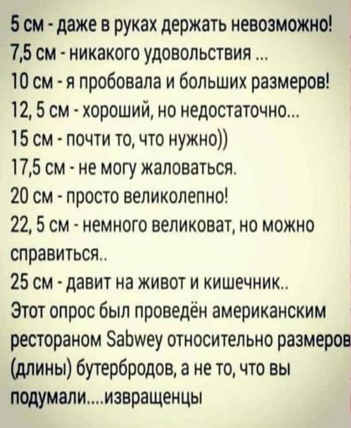 5 см даже в руках держать невозможно 75 см никакого удовольствия 10 см я пробовала и больших размеров 12 5 см хороший но недостаточно 15 см почти то что нужно 175 см не могу жаловаться 20 см просто великолепно 22 5 см немного великоват но можно справиться 25 см давит на живот и кишечник Этот опрос был проведён американским рестораном ЗаЬиеу относительно размеров длины бутербродов а не точто вы под