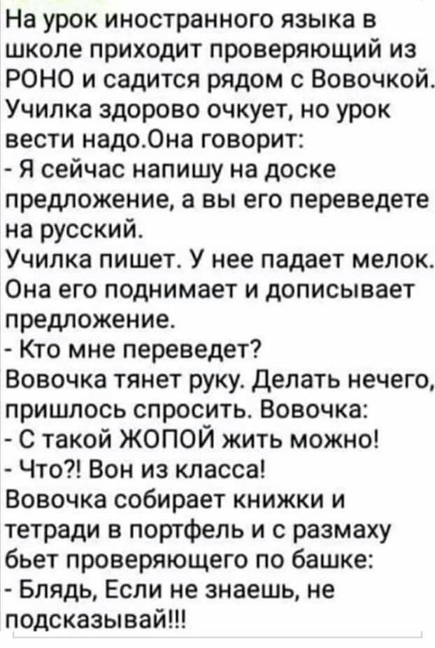 На урок иностранного языка в школе приходит проверяющий из РОНО и садится рядом с Вовочкой Училка здорово очкует но урок вести надо0на говорит Я сейчас напишу на доске предложение а вы его переведете на русский Училка пишет У нее падает мелок Она его поднимает и дописывает предложение Кто мне переведет Вовочка тянет руку Делать нечего пришлось спросить Вовочка С такой ЖОПОЙ жить можно Что Вон из к