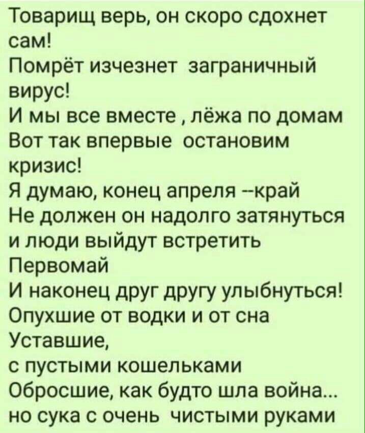 Товарищ верь он скоро сдохнет сам Помрёт изчезнет заграничный вирус И мы все вместе лёжа по домам Вот так впервые остановим кризис Я думаю конец апреля край Не должен он надолго затянуться и люди выйдут встретить Первомай И наконец друг другу улыбнуться Опухшие от водки и от сна Уставшие с пустыми кошельками Обросшие как будто шла война но сука с очень чистыми руками