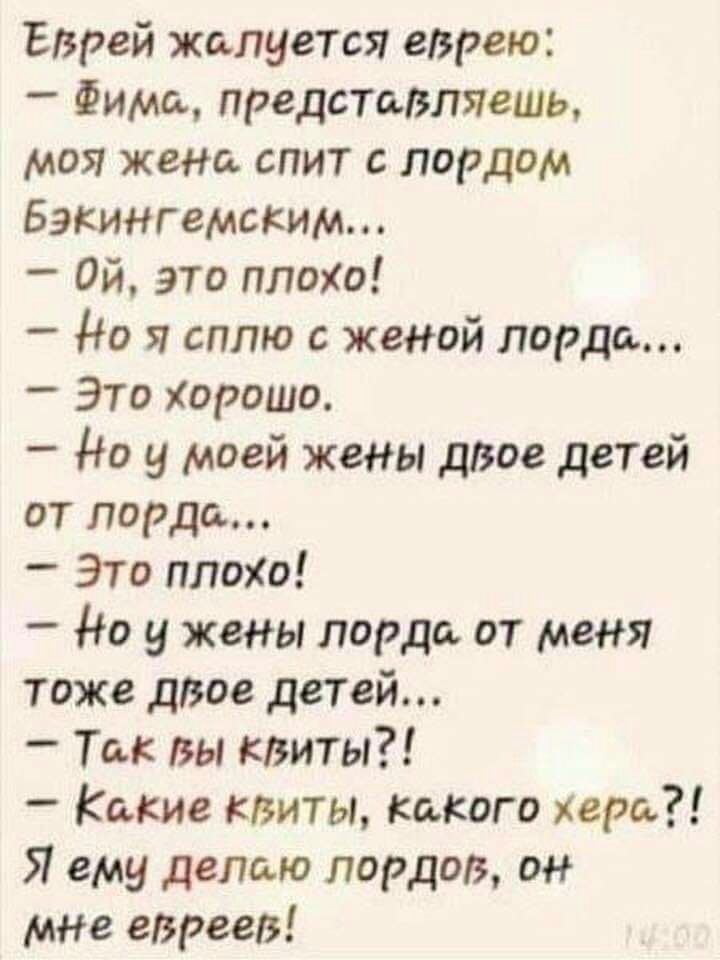 Еврей жалуется еврею Фима представляешь моя жена спит с лордом Бэкингемским Ой это плоХо до я сплю с женой лорда Это Хорошо _ Но у моей жены дВое детей от лорда _ Это плохо Но у жены лорда от меня тоже двое детей Так вы квиты Какие квиты какого хера Я ему делаю лордов он МНе евреев