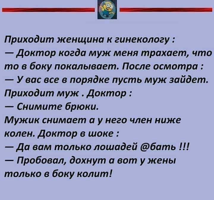 Приходит женщина к гинекологу Доктор когда муж меня трахает что то в боку покалывает После осмотра У вас все в порядке пусть муж зайдет Приходит муж доктор Снимите брюки Мужик снимает а у него член ниже колен доктор в шоке Да вам только лошадей бать Пробовал дохнут а вот у жены только в боку колит