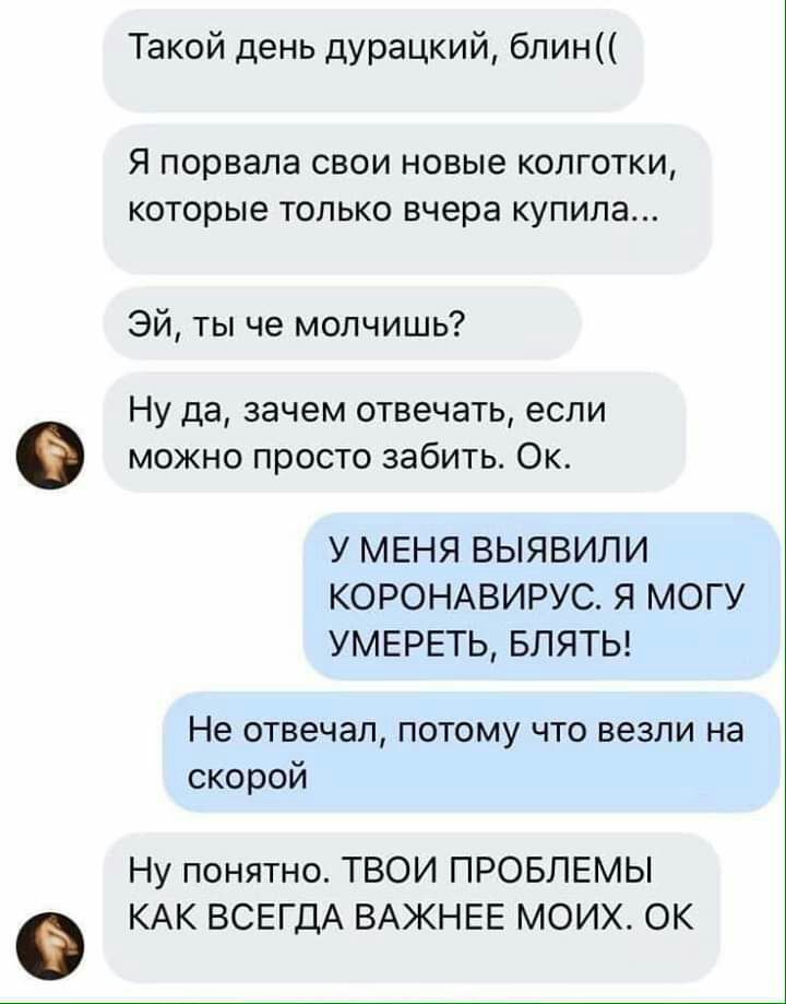 Такой день дурацкий блин Я порвала СВОИ НОВЫЗ КОЛГОТКИ которые ТОЛЬКО вчера КУПИЛЭ Эй ты че молчишь Ну да зачем отвечать если можно просто забить Ок У МЕНЯ ВЫЯВИЛИ КОРОНАВИРУС Я МОГУ УМЕРЕТЬ БЛЯТЬ Не отвечал потому что везли на скорой Ну понятно ТВОИ ПРОБЛЕМЫ КАК ВСЕГДА ВАЖНЕЕ МОИХ ОК