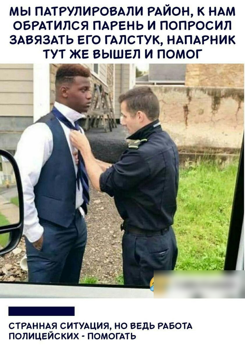 МЫ ПАТРУЛИРОВАЛИ РАЙОН К НАМ ОБРАТИЛСЯ ПАРЕНЬ И ПОПРОСИЛ ЗАВЯЗАТЬ ЕГО ГАЛСТУК НАПАРНИК ТУТ ЖЕ ВЫШЕЛ И ПОМОГ СТРАННА_Я СИТУАЦИЯ НО ВЕДЬ РАБОТА ПОПИЦЕИСКИХ ПОМОГАТЬ