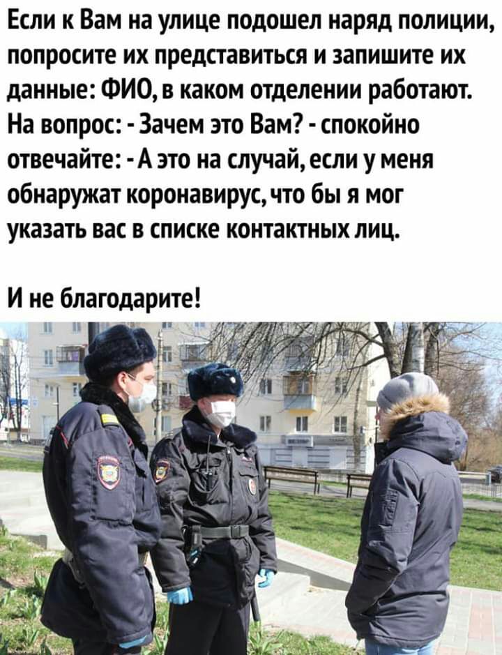 Если к Вам на улице подошел наряд полиции попросите их представиться и запишите их данные ФИО в каком отделении работают На вопрос Зачем это Вам спокойно отвечайте А это на случай если у меня обнаружат коронавирус что бы я мог указать вас в списке контактных лиц И не благодарите П