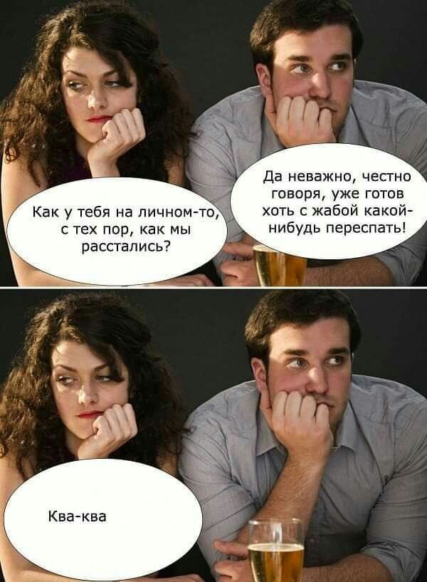 Да неважно чесгно говоря уже готов хоть с жабой какой нибудь переспать тех пор как мы расстались