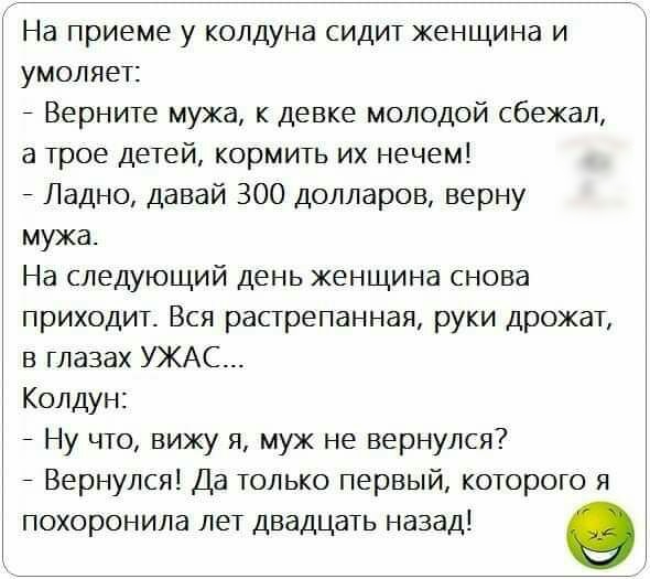На приеме у колдуна сидит женщина и умоляет Верните мужа к девке молодой сбежал а трое детей кормить их нечем Ладно давай 300 долларов верну мужа На следующий день женщина снова приходит Вся растрепанная руки дрожат в глазах УЖАС Колдун Ну что вижу я муж не вернулся Вернулся Да только первый которого я похоронила лет двадцать назад О