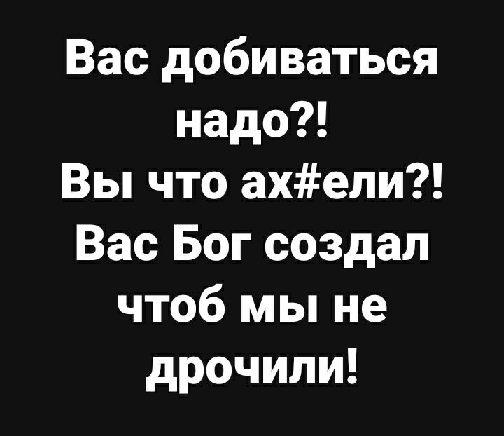 Вас добиваться надо Вы что ахели Вас Бог создал чтоб мы не дрочили