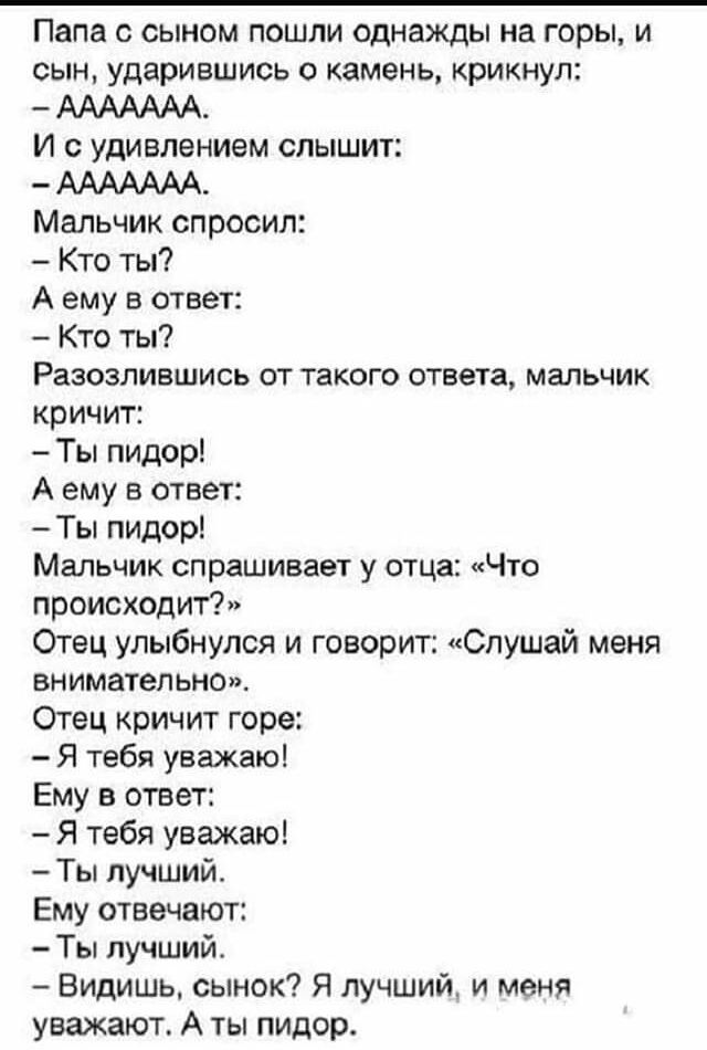Папа с сыном пошли однажды на горы и сын ударившись о камень крикнул ААААААА И с удивлением слышит ААААААА Мальчик спросил Кто ты А ему в ответ Кто ты Разозлившись от такого ответа мальчик кричит Ты пидор А ему в ответ Ты пидор Мальчик спрашивает у отца Что происходит Отец улыбнулся и говорит Слушай меня внимательно Отец кричит горе Я тебя уважаю Ему в ответ Я тебя уважаю Ты лучший Ему отвечают Ты