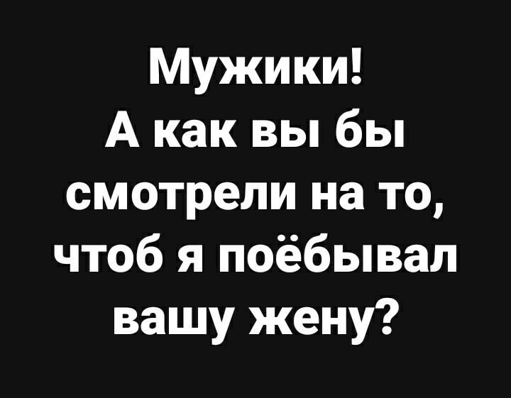 Мужики А как вы бы смотрели на то чтоб я поёбывал вашу жену
