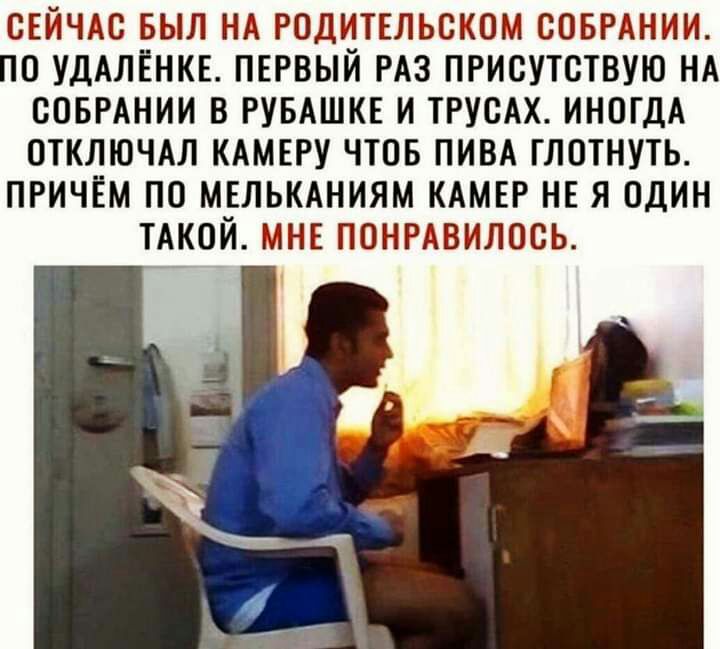 ОЕЙЧАС БЫЛ НА РОДИТЕЛЬОКОМ СОБРАНИИ О УДАЛЕНКЕ ПЕРВЫЙ РАЗ ПРИСУТОТВУЮ НА СОБРАНИИ В РУБАШКЕ И ТРУСАХ ИНОГДА ОТКЛЮЧАЛ КАМЕРУ ЧТОБ ПИВА ГЛОТНУТЬ ПРИЧЕМ ПО МЕЛЬКАНИЯМ КАМЕР НЕ Я ОДИН ТАКОЙ МНЕ ПОНРАВИЛООЬ