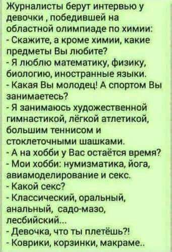 Журналисты берут интервью у девочки победившей на областной олимпиаде по химии Скажите а кроме химии какие предметы Вы любите Я люблю математику Физику биологию иностранные языки Какая Вы молодец А спортом Вы занимаетесь Я занимаюсь художественной гимнасткой лёгкой атлетикой большим теннисом и ткнеточными шашками А А на хобби у Ват остаётся время Мои хобби нумизматике йога ааивмпделирование и секс