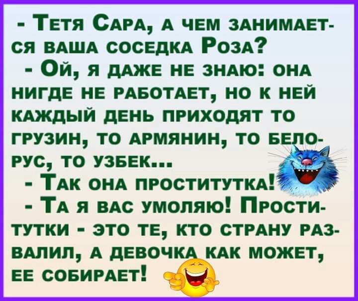 Тетя САРА А чем ЗАНИМАЕТ ся ВАША СОСЕДКА РОЗА Ой я дАЖЕ нв зНАю ОНА нигде не РАБОТАЕТ но к ней КАЖДЫЙ день приходят то ГРУЗИН ТО АРМЯНИН ТО БЕ О РУС ТО УЗБЕК _ ТАк ОНА проститути ТА я ВАс умоляю Прости тутки это тЕ ктО СТРАНУ РАЗ ВАлил А девоч А КАК может ЕЕ совимвт