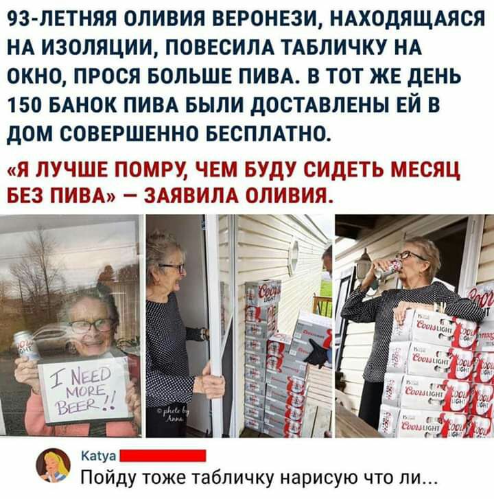 93 ЛЕТНЯЯ ОЛИВИЯ ВЕРОНЕЗИ НАХОДЯЩАЯСЯ НА ИЗОЛЯЦИИ ПОВЕСИЛА ТАБЛИЧКУ НА ОКНО ПРОСЯ БОЛЬШЕ ПИВА В ТОТ ЖЕ дЕНЬ 150 БАНОК ПИВА БЫЛИ дОСТАВЛЕНЫ ЕЙ В дОМ СОВЕРШЕННО БЕСПЛАТНО Я ЛУЧШЕ ПОМРУ ЧЕМ БУДУ СИДЕТЬ МЕСЯЦ БЕЗ ПИВА ЗАЯВИЛА ОЛИВИЯ Кашаі Пойду тоже табличку нарисую что ли