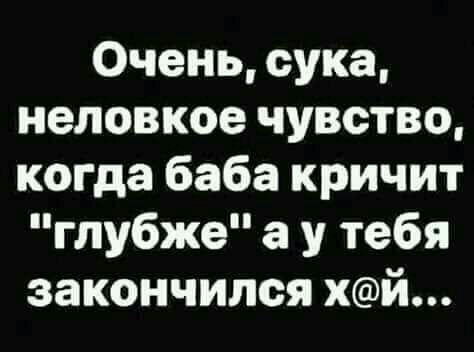 Очень сука неловкое чувство когда баба кричит глубже а у тебя закончился хй