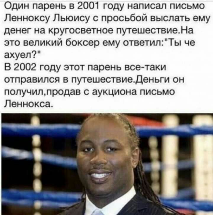 Один парень в 2001 году написал письмо Ленноксу Льюису с просьбой выслать ему денег на кругосветное путешествиеНа это великий боксер ему ответилТы че ахуел В 2002 году этот парень все таки отправился в путешествиеденьги он получиллродав с аукциона письмо Леннокса