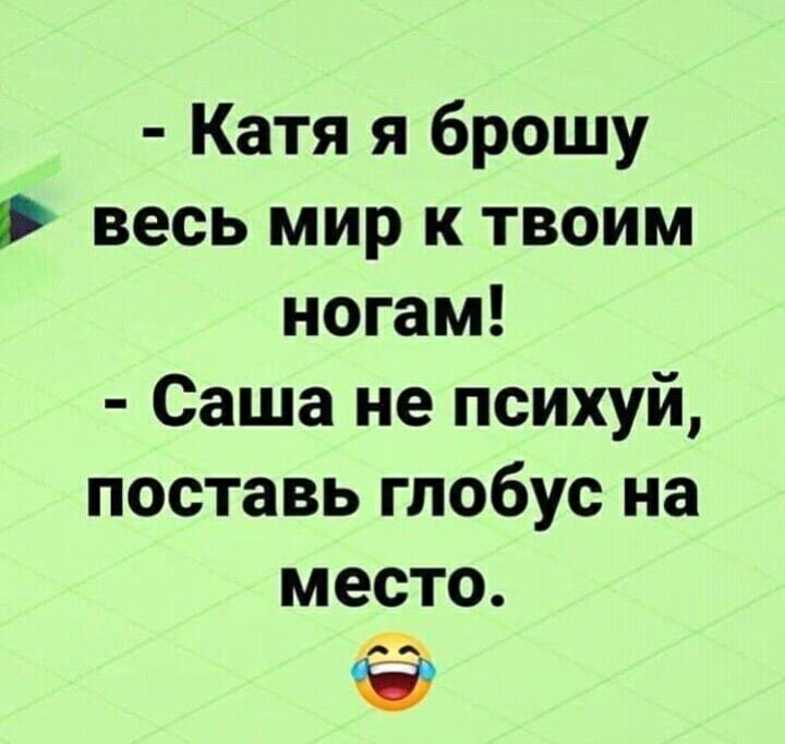 Катя я брошу весь мир к твоим ногам Саша не психуй поставь глобус на место