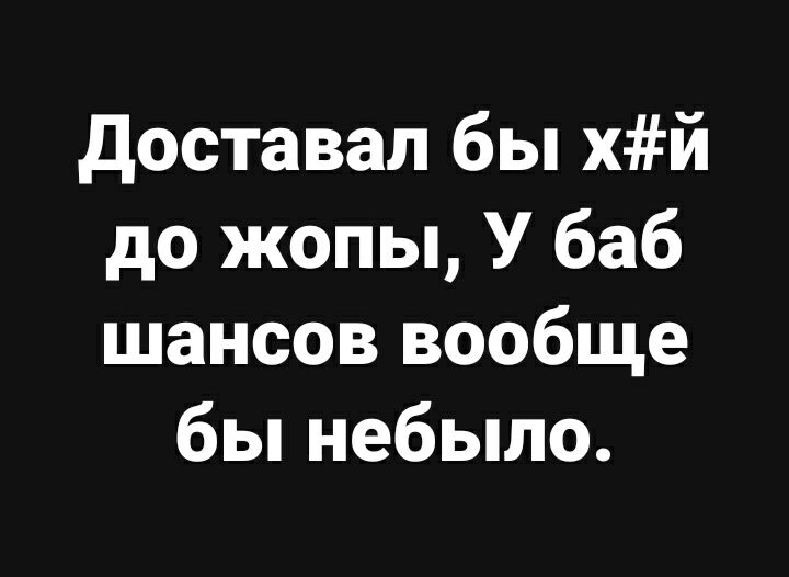 доставал бы хй до жопы У баб шансов вообще бы небыло