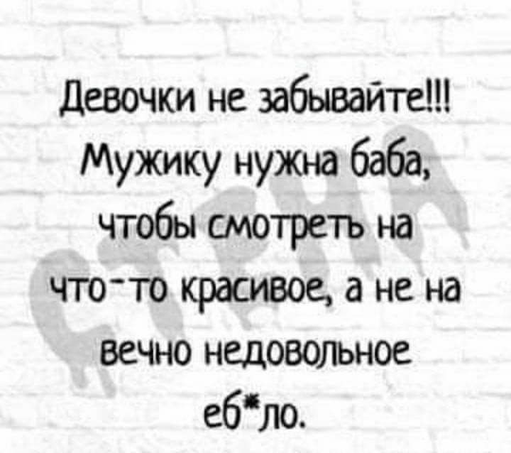 девочки не забывайте Мужику нужна 6666 чтобы смотреть на чтото красивое а не на вечно недовольное ебЛО