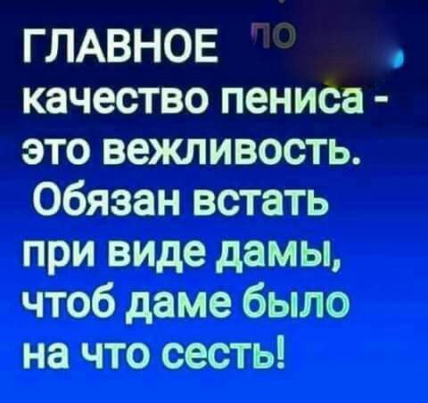ГЛАВНОЕ качество пениса это вежливость Обязан встать при виде дамы чтоб даме было на что сесть