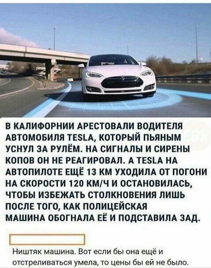 В КАЛИФОРНИИ АРЕСТОВАЛИ ВОДИТЕЛЯ АВТОМОБИЛЯ ТЕ8А КОТОРЫЙ ПЬЯНЫМ УСНУЛ ЗА РУЛЕМ НА СИГНАЛЫ И СИРЕНЫ КОПОВ ОН НЕ РЕАГИРОВАЛ А ТЕ_А НА АВТОПИЛОТЕ ЕЩЁ 13 КМ УХОДИЛА ОТ ПОГОНИ НА СКОРОСТИ 120 КМЧ И ОСТАНОВИЛАСЬ ЧТОБЫ ИЗБЕЖАТЬ СТОЛКНОВЕНИЯ ЛИШЬ ПОСЛЕ ТОГО КАК ПОЛИЦЕЙСКАЯ МАШИНА ОБОГНАЛА ЕЁ И ПОДСТАВИЛА ЗАд Ништяк машина Вот если бы она ещё и отстреливаться умела то цены бы ей не было