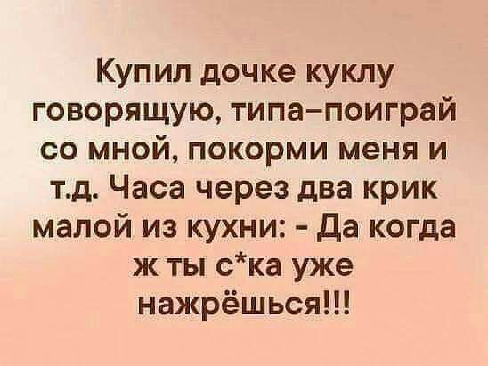 Купил дочке куклу говорящую типа поиграй со мной покорми меня и тд Часа через два крик малой из кухни Да когда ж ты ска уже нажрёшься