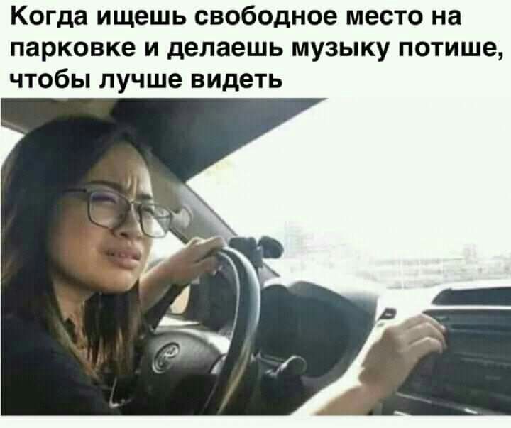 Когда ищешь свободное место на парковке и делаешь музыку потише чтобы лучше видеть