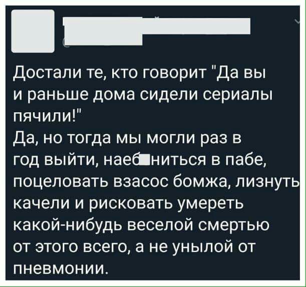 Достали те кто говорит Да вы и раньше дома сидели сериалы пячипи Да но тогда мы могли раз в год выйти наеаниться в пабе поцеловать взасос бомжа лизнуть качели и рисковать умереть какой нибудь веселой смертью от этого всего а не унылой от пневмонии
