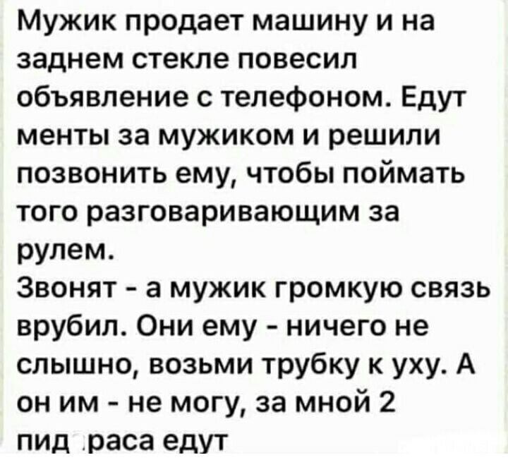 Мужик продает машину и на заднем стекле повесил объявление с телефоном Едут менты за мужиком и решили позвонить ему чтобы поймать того разговаривающим за рулем Звонят а мужик громкую связь врубил Они ему ничего не слышно возьми трубку к уху А он им не могу за мной 2 ПИД раса едут
