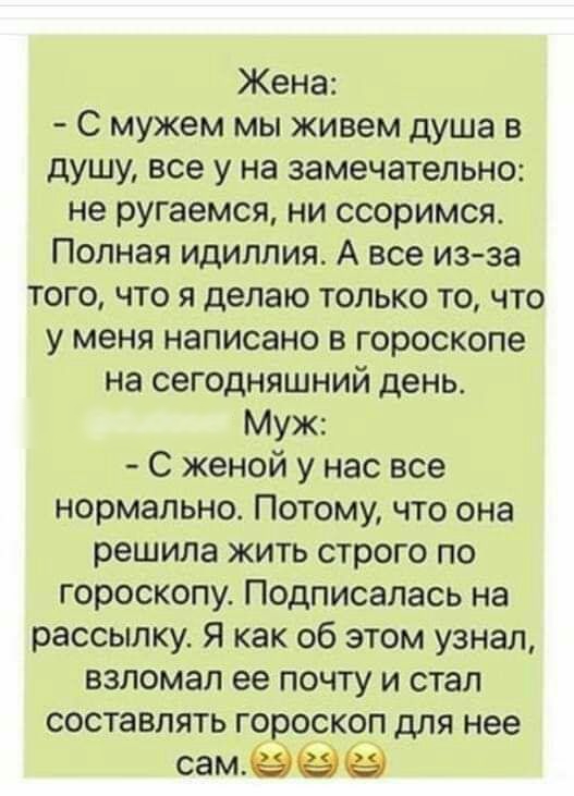 Жена С мужем мы живем душа в душу все у на замечательно не ругаемся ни ссоримся Полная идиллия А все из за того что я делаю только то что у меня написано в гороскопе на сегодняшний день Муж С женой у нас все нормально Потому что она решила жить строго по гороскопу Подписалась на рассылку Я как об этом узнал взломал ее почту и стал составлять гороскоп для нее самёёё