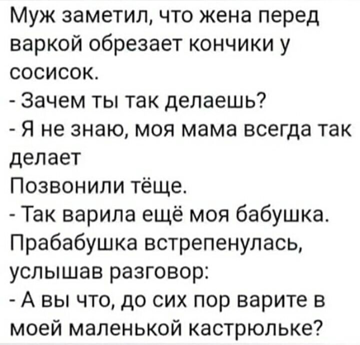 Муж заметил что жена перед варкой обрезает кончики у сосисок Зачем ты так делаешь Я не знаю моя мама всегда так делает Позвонили тёще Так варила ещё моя бабушка Прабабушка встрепенулась услышав разговор А вы что до сих пор варите в моей маленькой кастрюльке
