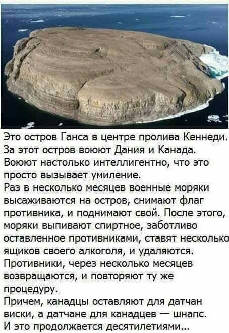 Это осгров Ганса в центре пролива Кеннеди За этот осгров воюют Дания и Канада Воюют насголько интеллигентно что это просго вызывает умиление Раз в несколько месяцев военные моряки высаживаются на осгров снимают флаг противника и поднимают свой После этого моряки выпивают спиртное заботливо оставленное противниками гавят несколько ящиков своего алкоголя и удаляются Противники через несколько месяце