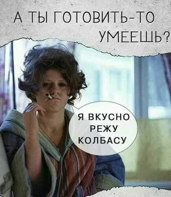 А ты ГОТОВИТЬТО УМЕЕШЬ я вкусно РЕЖУ КОЛБАСУ