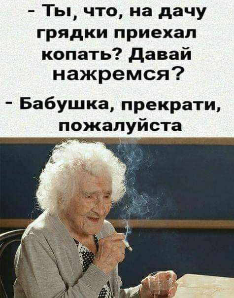 Ты что на дачу грядки приехал копать давай нажремся Бабушка прекрати пожалуйста
